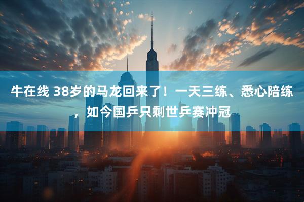 牛在线 38岁的马龙回来了!一天三练、悉心陪练,如今国乒只剩世乒赛冲冠