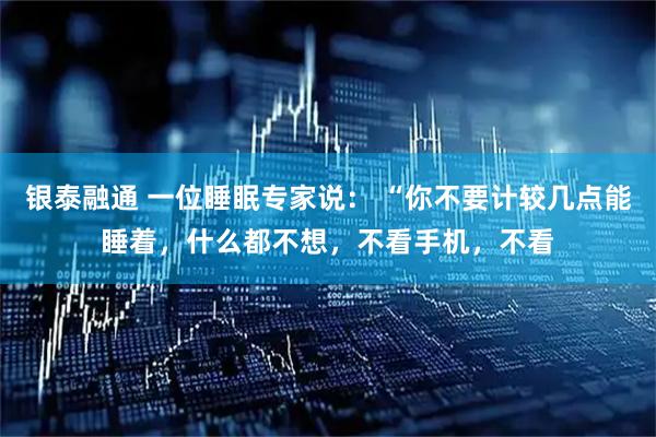 银泰融通 一位睡眠专家说: “你不要计较几点能睡着,什么都不想,不看手机,不看